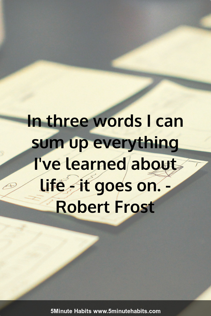 In three words I can sum up everything I've learned about life - it goes on. - Robert Frost